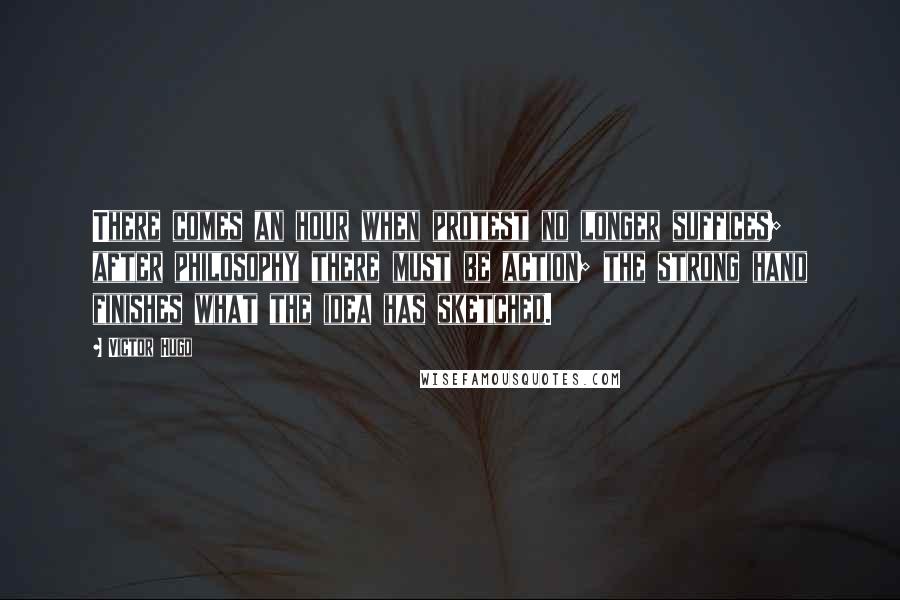 Victor Hugo Quotes: There comes an hour when protest no longer suffices; after philosophy there must be action; the strong hand finishes what the idea has sketched.