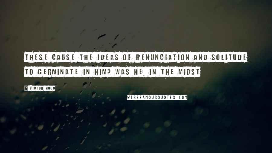 Victor Hugo Quotes: These cause the ideas of renunciation and solitude to germinate in him? Was he, in the midst