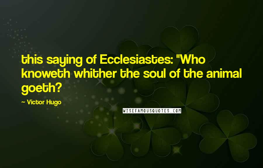 Victor Hugo Quotes: this saying of Ecclesiastes: "Who knoweth whither the soul of the animal goeth?