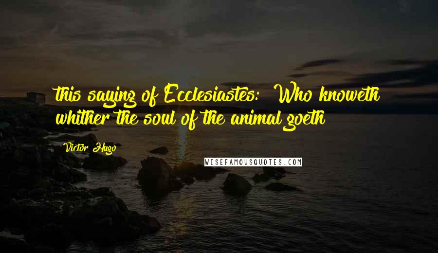 Victor Hugo Quotes: this saying of Ecclesiastes: "Who knoweth whither the soul of the animal goeth?