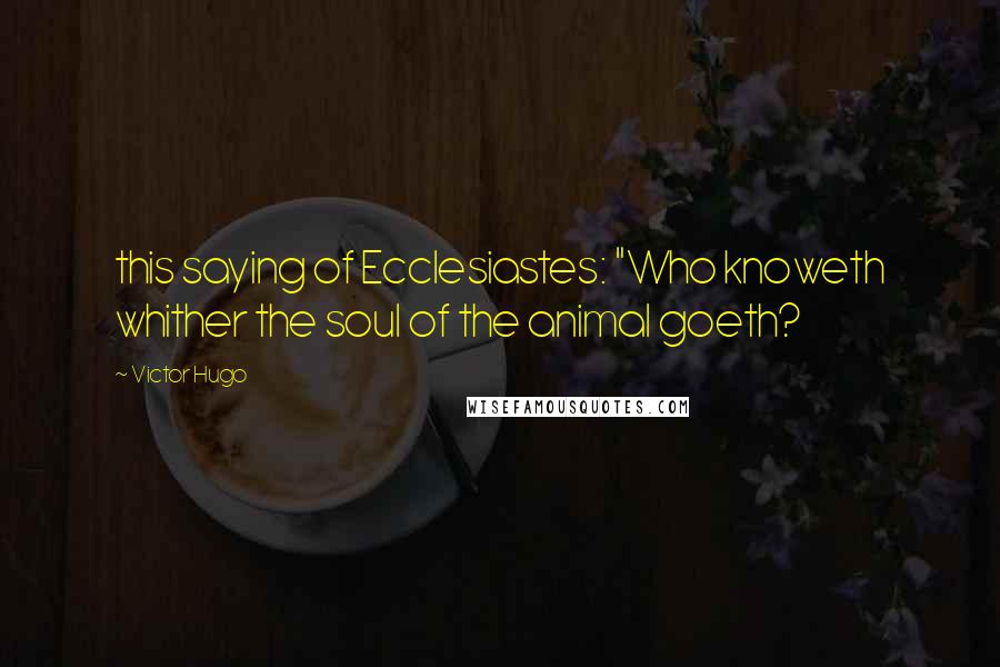 Victor Hugo Quotes: this saying of Ecclesiastes: "Who knoweth whither the soul of the animal goeth?