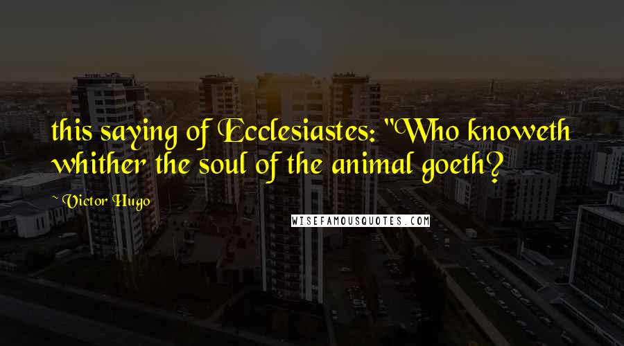 Victor Hugo Quotes: this saying of Ecclesiastes: "Who knoweth whither the soul of the animal goeth?