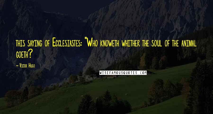 Victor Hugo Quotes: this saying of Ecclesiastes: "Who knoweth whither the soul of the animal goeth?