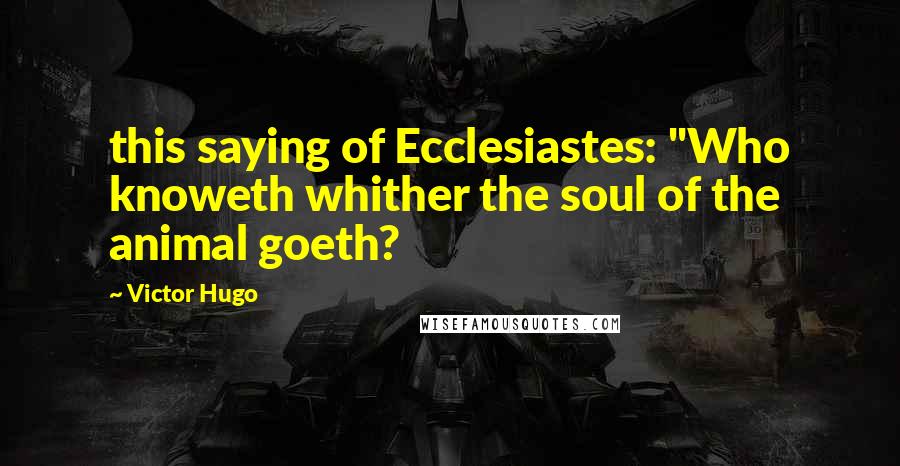 Victor Hugo Quotes: this saying of Ecclesiastes: "Who knoweth whither the soul of the animal goeth?