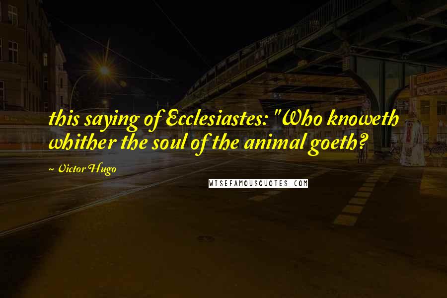 Victor Hugo Quotes: this saying of Ecclesiastes: "Who knoweth whither the soul of the animal goeth?