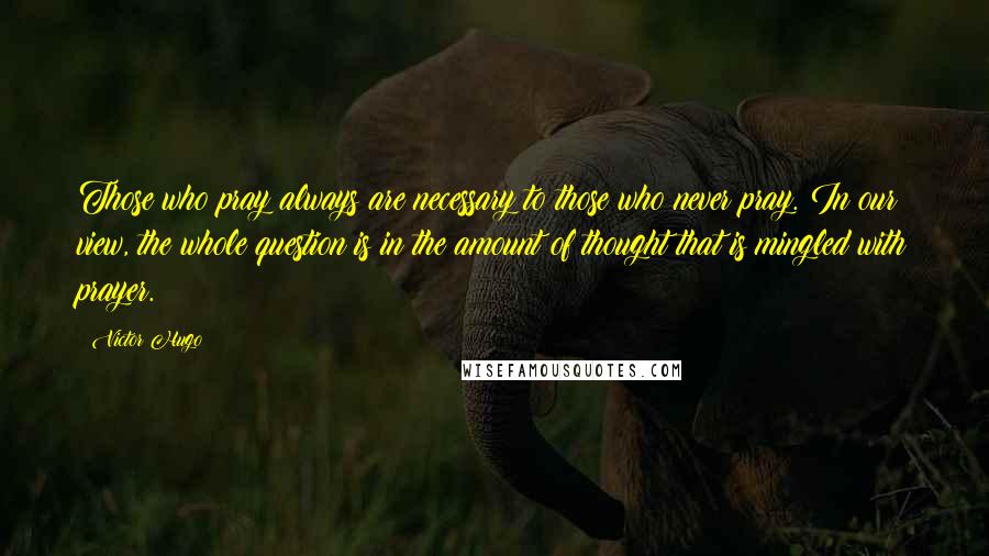 Victor Hugo Quotes: Those who pray always are necessary to those who never pray. In our view, the whole question is in the amount of thought that is mingled with prayer.