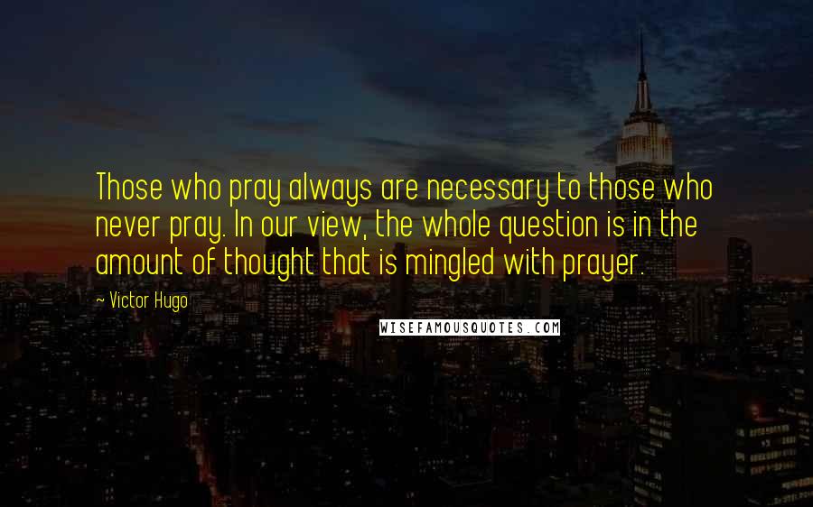Victor Hugo Quotes: Those who pray always are necessary to those who never pray. In our view, the whole question is in the amount of thought that is mingled with prayer.