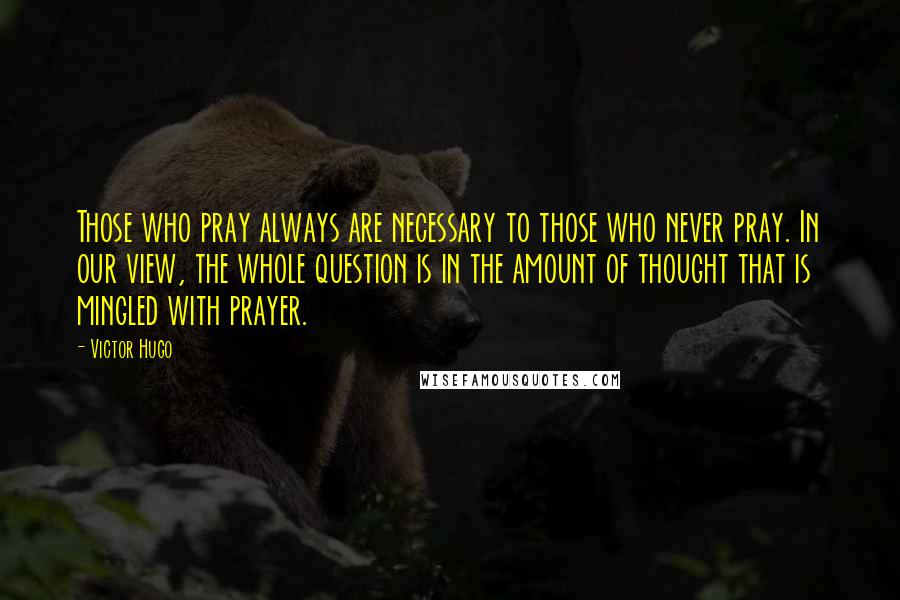 Victor Hugo Quotes: Those who pray always are necessary to those who never pray. In our view, the whole question is in the amount of thought that is mingled with prayer.