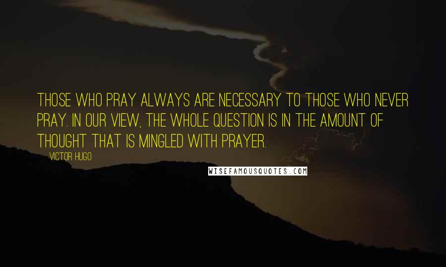 Victor Hugo Quotes: Those who pray always are necessary to those who never pray. In our view, the whole question is in the amount of thought that is mingled with prayer.