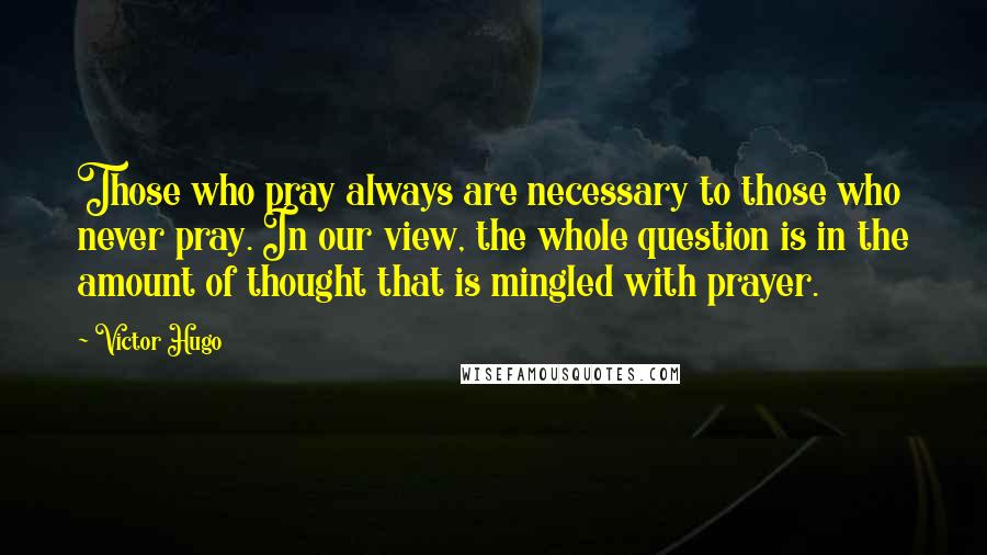 Victor Hugo Quotes: Those who pray always are necessary to those who never pray. In our view, the whole question is in the amount of thought that is mingled with prayer.