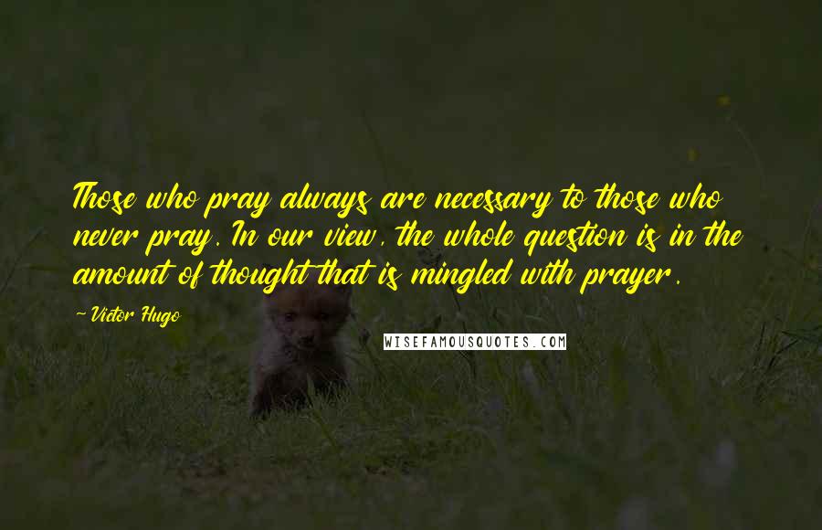 Victor Hugo Quotes: Those who pray always are necessary to those who never pray. In our view, the whole question is in the amount of thought that is mingled with prayer.