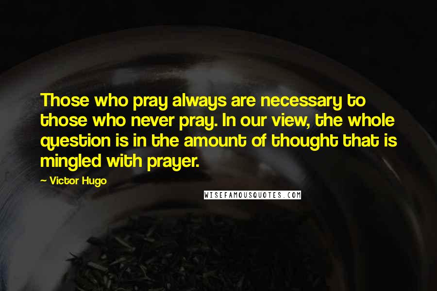 Victor Hugo Quotes: Those who pray always are necessary to those who never pray. In our view, the whole question is in the amount of thought that is mingled with prayer.