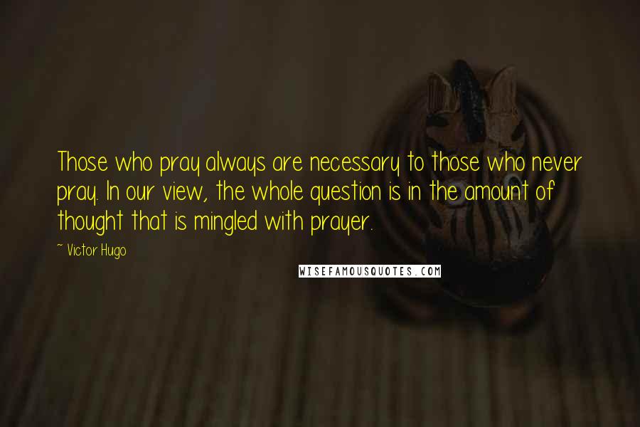 Victor Hugo Quotes: Those who pray always are necessary to those who never pray. In our view, the whole question is in the amount of thought that is mingled with prayer.
