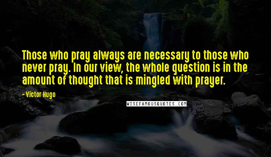 Victor Hugo Quotes: Those who pray always are necessary to those who never pray. In our view, the whole question is in the amount of thought that is mingled with prayer.
