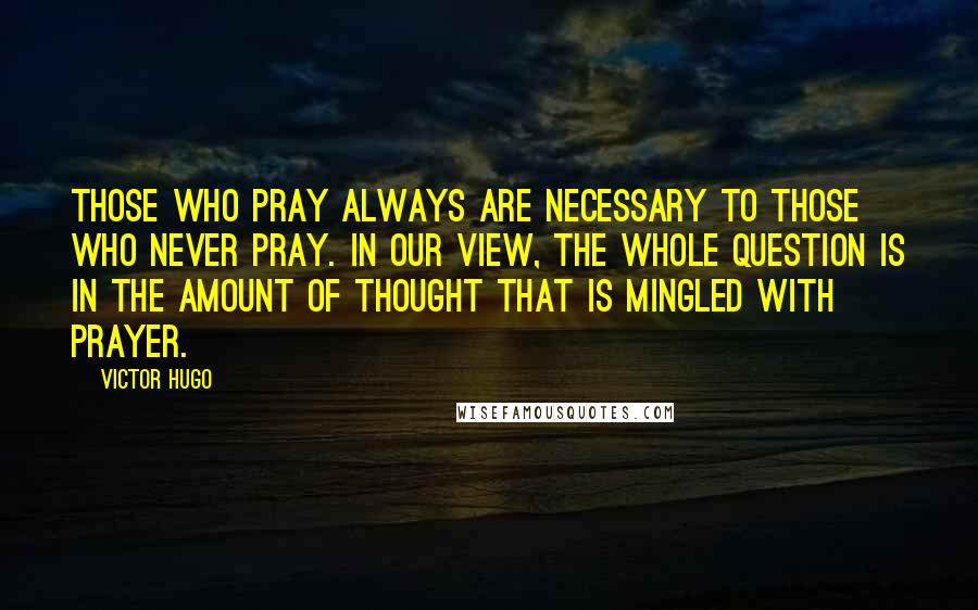 Victor Hugo Quotes: Those who pray always are necessary to those who never pray. In our view, the whole question is in the amount of thought that is mingled with prayer.