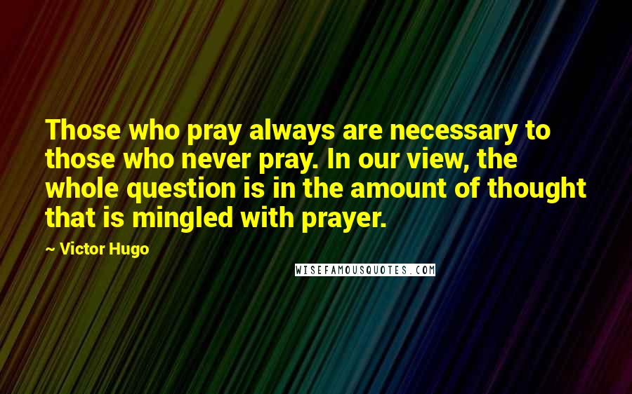 Victor Hugo Quotes: Those who pray always are necessary to those who never pray. In our view, the whole question is in the amount of thought that is mingled with prayer.
