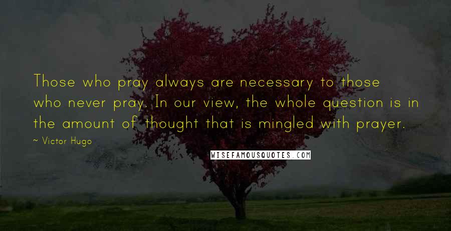 Victor Hugo Quotes: Those who pray always are necessary to those who never pray. In our view, the whole question is in the amount of thought that is mingled with prayer.