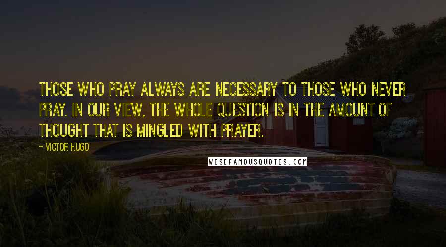 Victor Hugo Quotes: Those who pray always are necessary to those who never pray. In our view, the whole question is in the amount of thought that is mingled with prayer.