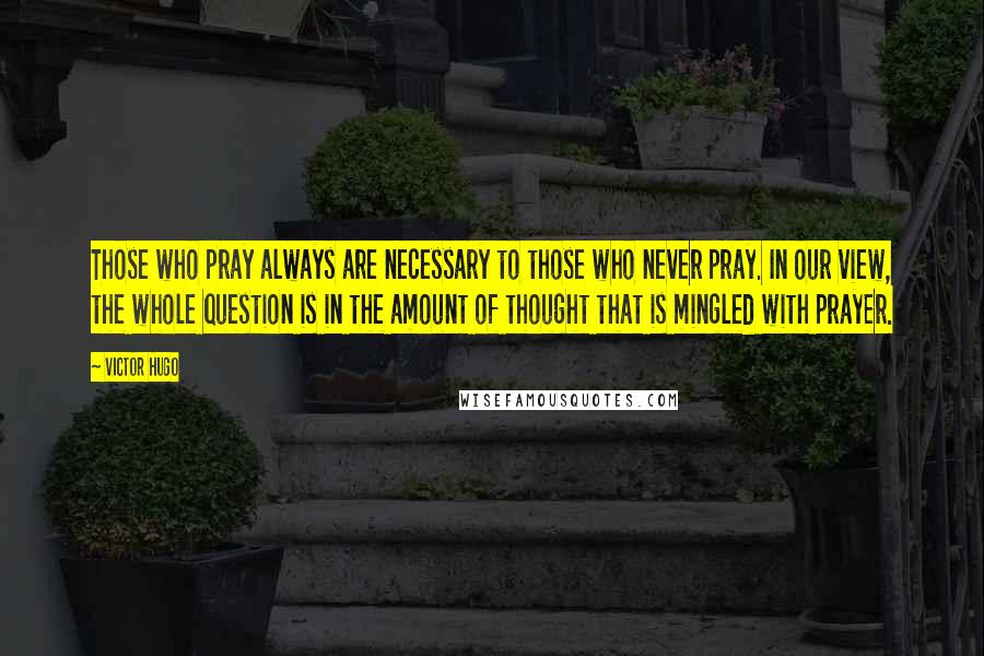Victor Hugo Quotes: Those who pray always are necessary to those who never pray. In our view, the whole question is in the amount of thought that is mingled with prayer.