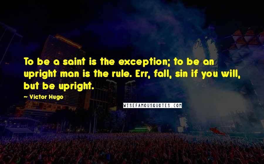 Victor Hugo Quotes: To be a saint is the exception; to be an upright man is the rule. Err, fall, sin if you will, but be upright.