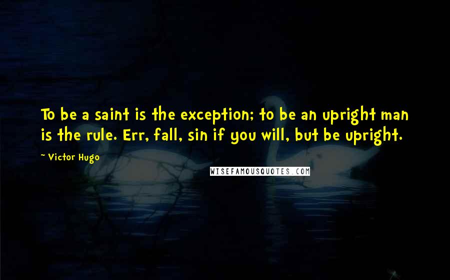 Victor Hugo Quotes: To be a saint is the exception; to be an upright man is the rule. Err, fall, sin if you will, but be upright.