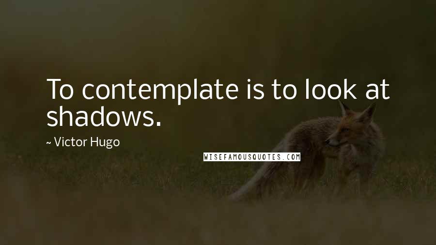 Victor Hugo Quotes: To contemplate is to look at shadows.