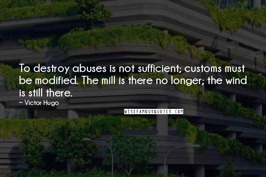 Victor Hugo Quotes: To destroy abuses is not sufficient; customs must be modified. The mill is there no longer; the wind is still there.