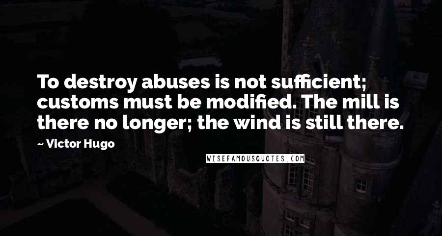 Victor Hugo Quotes: To destroy abuses is not sufficient; customs must be modified. The mill is there no longer; the wind is still there.