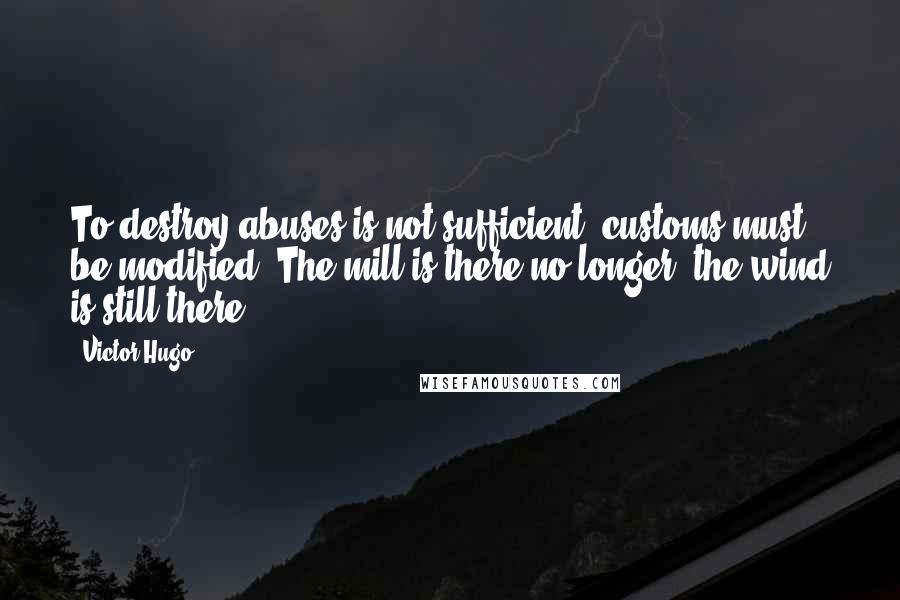 Victor Hugo Quotes: To destroy abuses is not sufficient; customs must be modified. The mill is there no longer; the wind is still there.