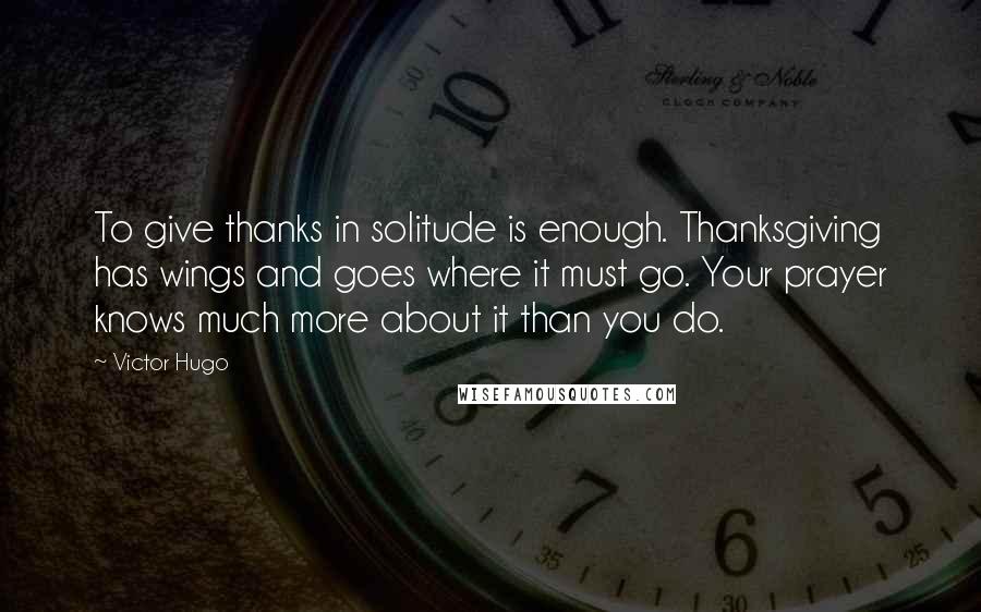 Victor Hugo Quotes: To give thanks in solitude is enough. Thanksgiving has wings and goes where it must go. Your prayer knows much more about it than you do.