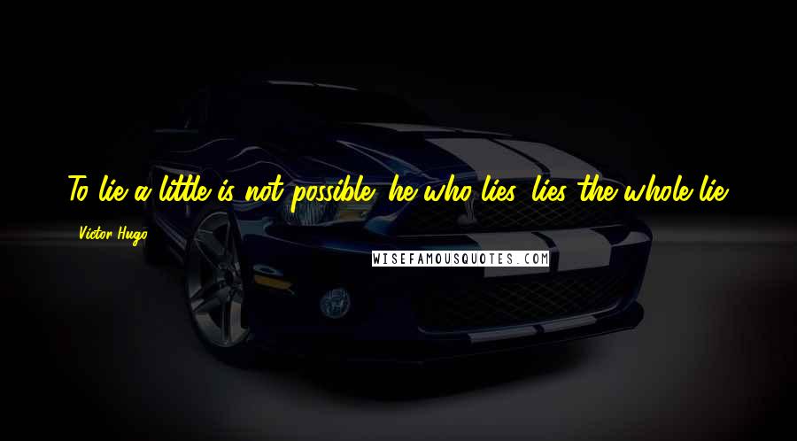 Victor Hugo Quotes: To lie a little is not possible: he who lies, lies the whole lie.