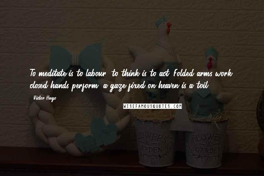 Victor Hugo Quotes: To meditate is to labour; to think is to act. Folded arms work, closed hands perform, a gaze fixed on heaven is a toil.