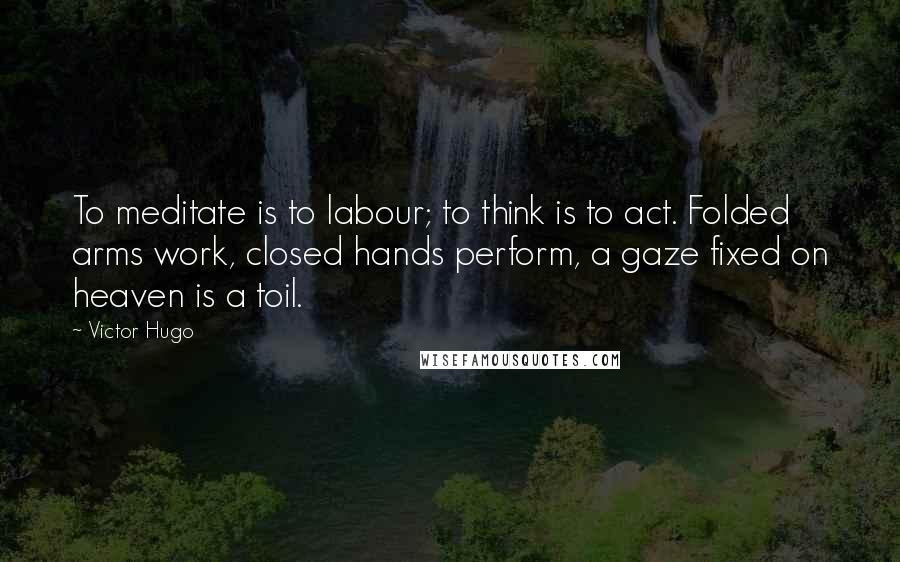 Victor Hugo Quotes: To meditate is to labour; to think is to act. Folded arms work, closed hands perform, a gaze fixed on heaven is a toil.