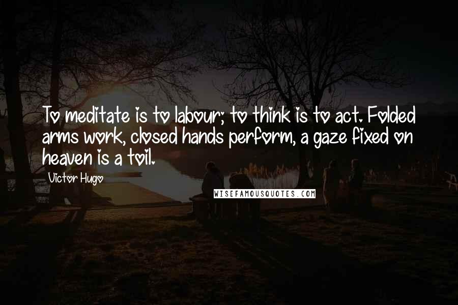 Victor Hugo Quotes: To meditate is to labour; to think is to act. Folded arms work, closed hands perform, a gaze fixed on heaven is a toil.