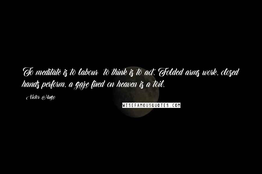 Victor Hugo Quotes: To meditate is to labour; to think is to act. Folded arms work, closed hands perform, a gaze fixed on heaven is a toil.