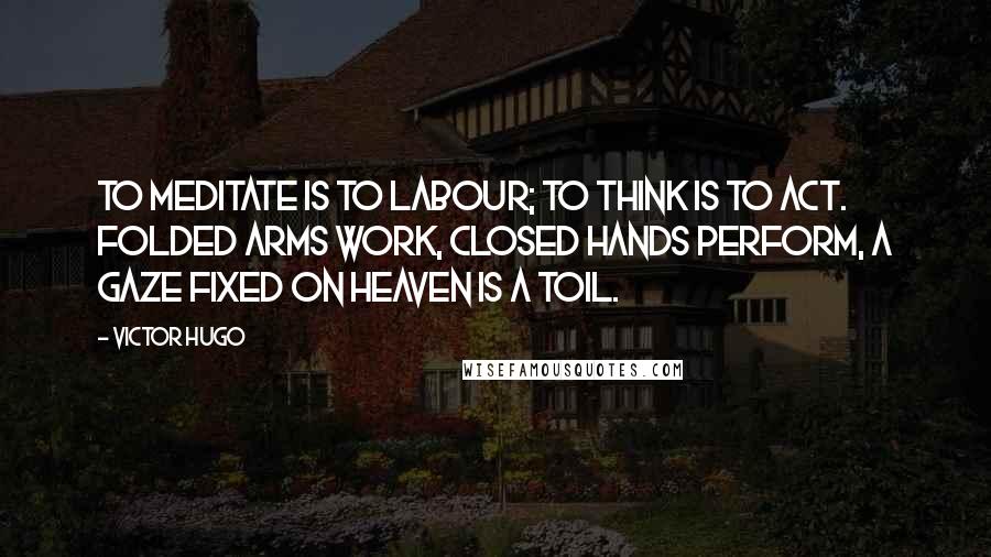 Victor Hugo Quotes: To meditate is to labour; to think is to act. Folded arms work, closed hands perform, a gaze fixed on heaven is a toil.