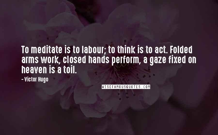 Victor Hugo Quotes: To meditate is to labour; to think is to act. Folded arms work, closed hands perform, a gaze fixed on heaven is a toil.