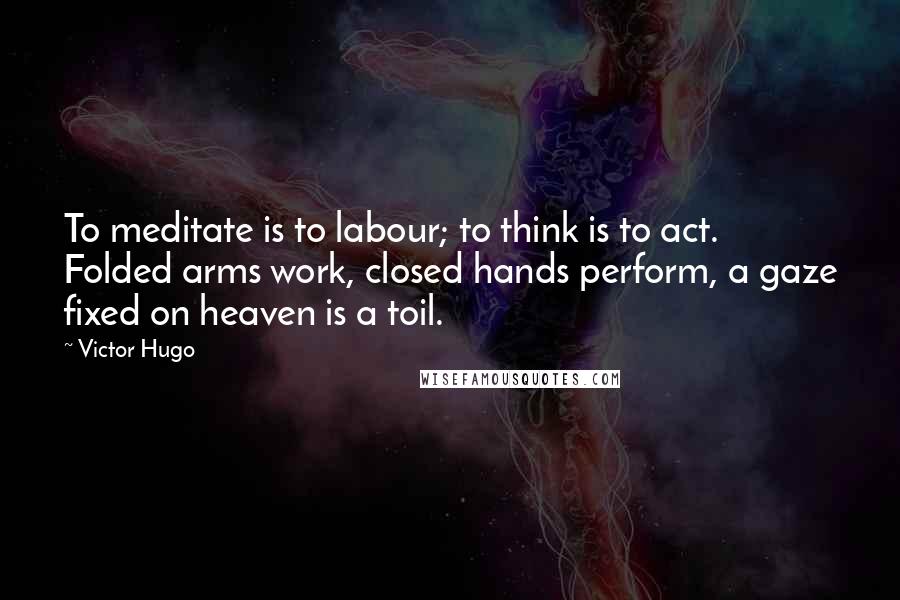 Victor Hugo Quotes: To meditate is to labour; to think is to act. Folded arms work, closed hands perform, a gaze fixed on heaven is a toil.