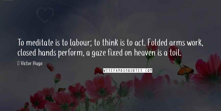 Victor Hugo Quotes: To meditate is to labour; to think is to act. Folded arms work, closed hands perform, a gaze fixed on heaven is a toil.