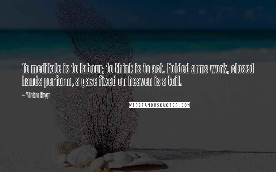 Victor Hugo Quotes: To meditate is to labour; to think is to act. Folded arms work, closed hands perform, a gaze fixed on heaven is a toil.