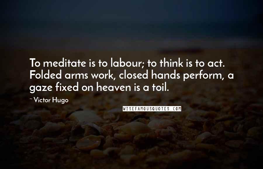 Victor Hugo Quotes: To meditate is to labour; to think is to act. Folded arms work, closed hands perform, a gaze fixed on heaven is a toil.