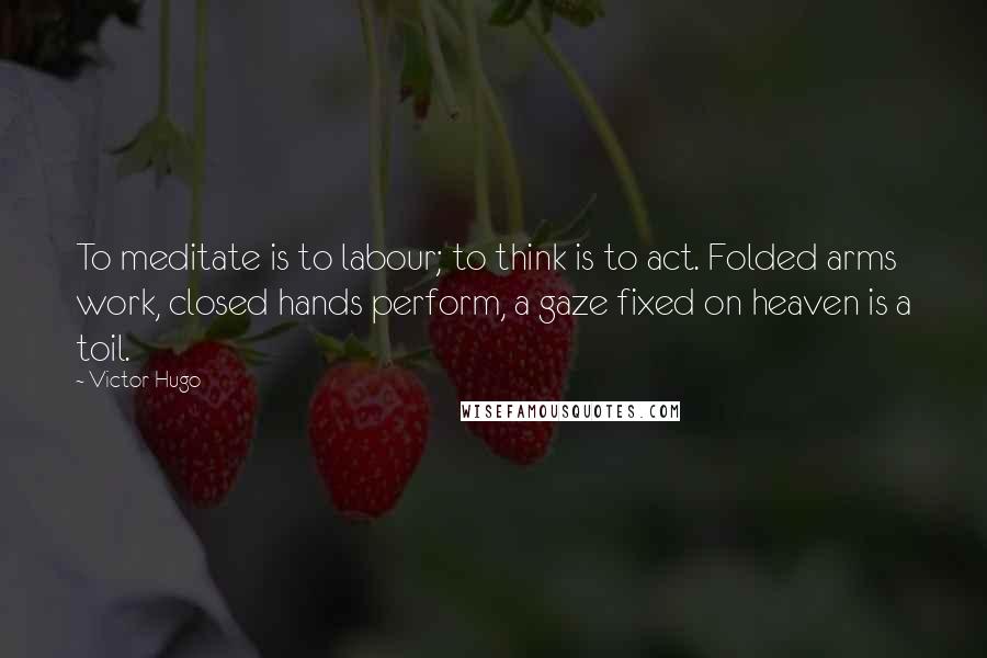 Victor Hugo Quotes: To meditate is to labour; to think is to act. Folded arms work, closed hands perform, a gaze fixed on heaven is a toil.