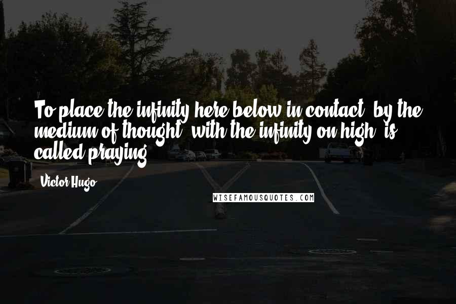 Victor Hugo Quotes: To place the infinity here below in contact, by the medium of thought, with the infinity on high, is called praying.