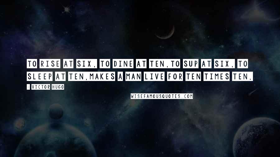 Victor Hugo Quotes: To rise at six, to dine at ten,To sup at six, to sleep at ten,Makes a man live for ten times ten.