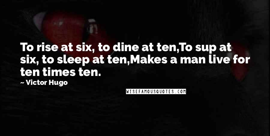 Victor Hugo Quotes: To rise at six, to dine at ten,To sup at six, to sleep at ten,Makes a man live for ten times ten.