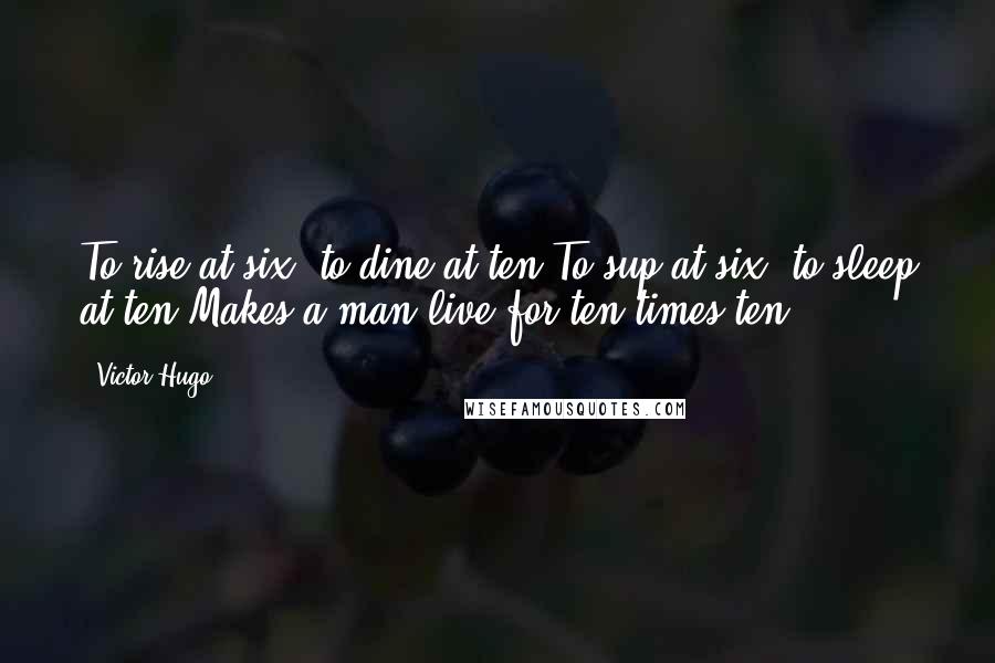 Victor Hugo Quotes: To rise at six, to dine at ten,To sup at six, to sleep at ten,Makes a man live for ten times ten.