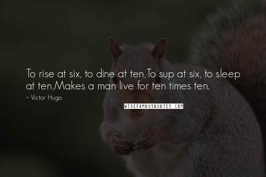 Victor Hugo Quotes: To rise at six, to dine at ten,To sup at six, to sleep at ten,Makes a man live for ten times ten.