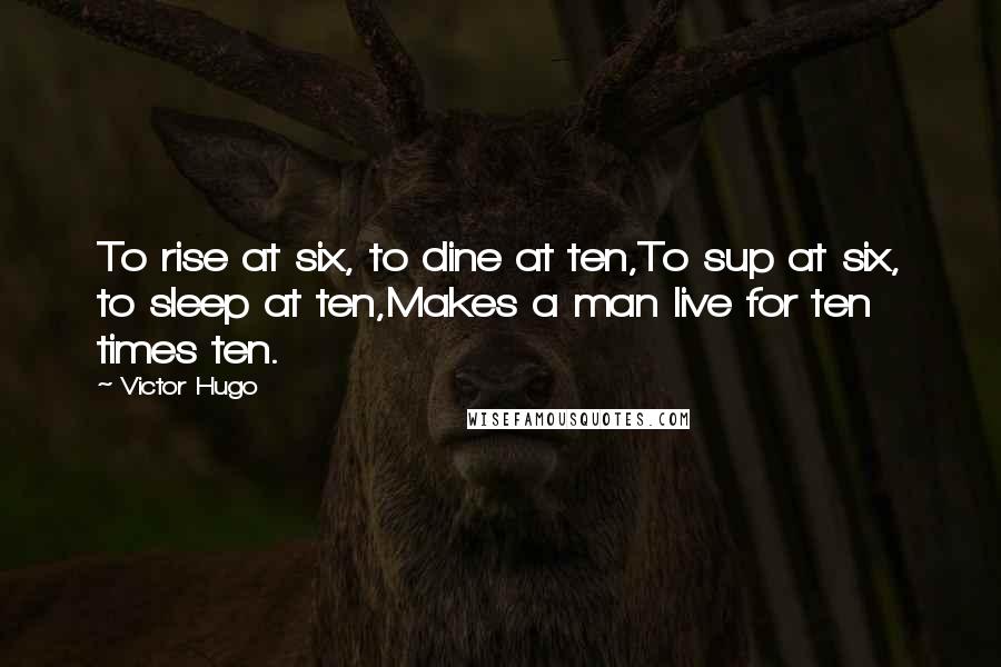 Victor Hugo Quotes: To rise at six, to dine at ten,To sup at six, to sleep at ten,Makes a man live for ten times ten.