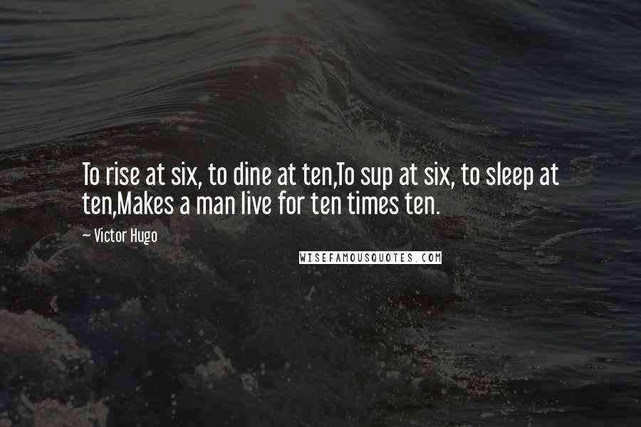 Victor Hugo Quotes: To rise at six, to dine at ten,To sup at six, to sleep at ten,Makes a man live for ten times ten.