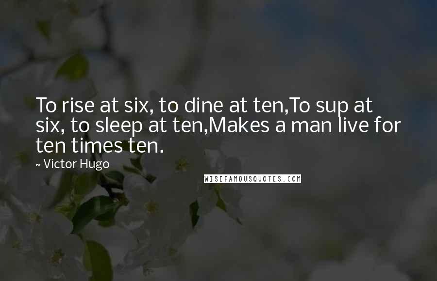 Victor Hugo Quotes: To rise at six, to dine at ten,To sup at six, to sleep at ten,Makes a man live for ten times ten.